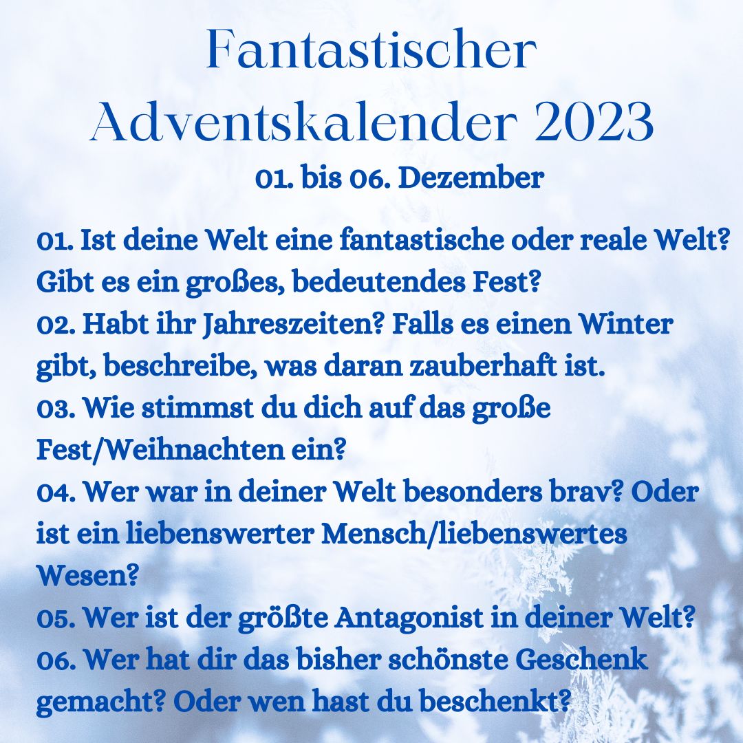 Fantastischer Adventskalender 2023 vom 1.-6. Dezember
1. Ist deine Welt eine fantastische oder reale Welt?
2. Habt ihr Jahreszeiten? Falls es einen Winter gibt, beschreibe, was daran zauberhaft ist.
3. Wie stimmst du dich auf das große Fest/Weihnachten ein?
4. Wer war in deiner Welt besonders brav? Oder ist ein liebenswerter Mensch/liebenswertes Wesen?
5. Wer ist der größte Antagonist in deiner Welt?
6. Wer hat dir das bisher schönste Geschenk gemacht? Oder wen hast du beschenkt?
