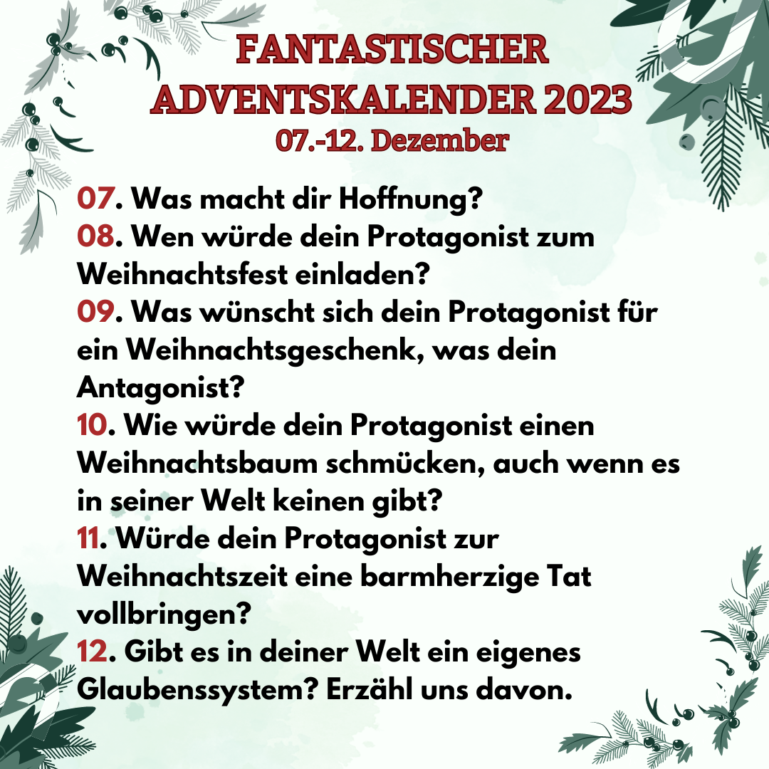 Fantastischer Adventskalender vom 7. - 12. Dezember
7. Was macht dir Hoffnung?
8. Wen würde dein Protagonist zum Weihnachtsfest einladen?
9. Was wünscht sich dein Protagonist für ein Weihnachtsgeschenk, was dein Antagonist?
10. Wie würde dein Protagonist einen Weihnachtsbaum schmücken, auch wenn es in seiner Welt keinen gibt?
11. Würde dein Protagonist zur Weihnachtszeit eine barmherzige Tat vollbringen?
12. Gibt es in deiner Welt ein eigenes Glaubenssystem? Erzähl uns davon.