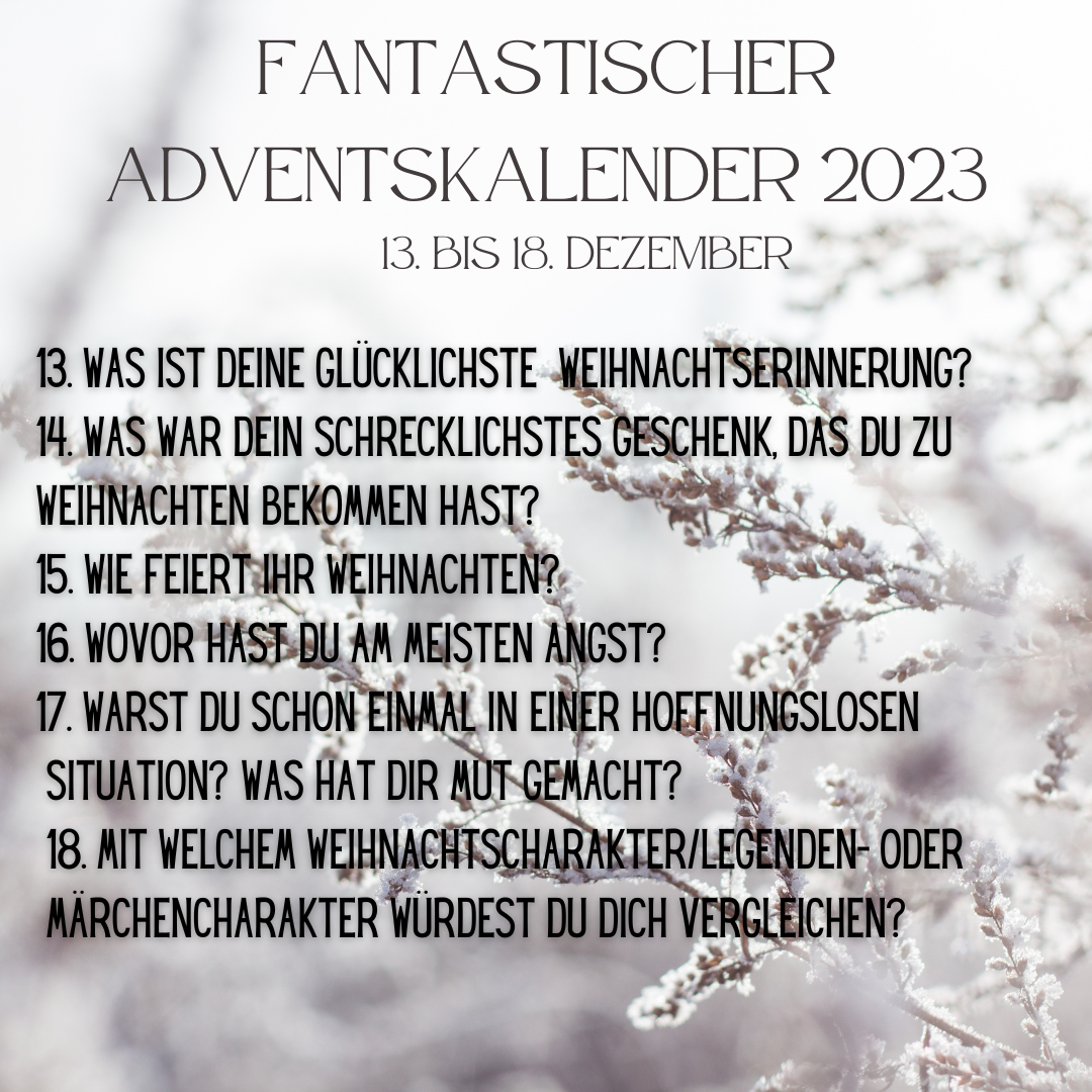 Fantastischer Adventskalender 2023 vom 13. bis 18. Dezember
13. Was ist deine glücklichste Weihnachtserinnerung?
14. War war dein schrecklichstes Geschenk, das du zu Weihnachten bekommen hast?
15. Wie feiert ihr Weihnachten?
16. Wovor hast du am meisten Angst?
17. Warst du schon einmal in einer hoffnungslosen Situation? Was hat dir Mut gemacht?
18. Mit welchem Weihnachtcharakter/Legenden- oder Märchencharakter würdest du dich vergleichen?