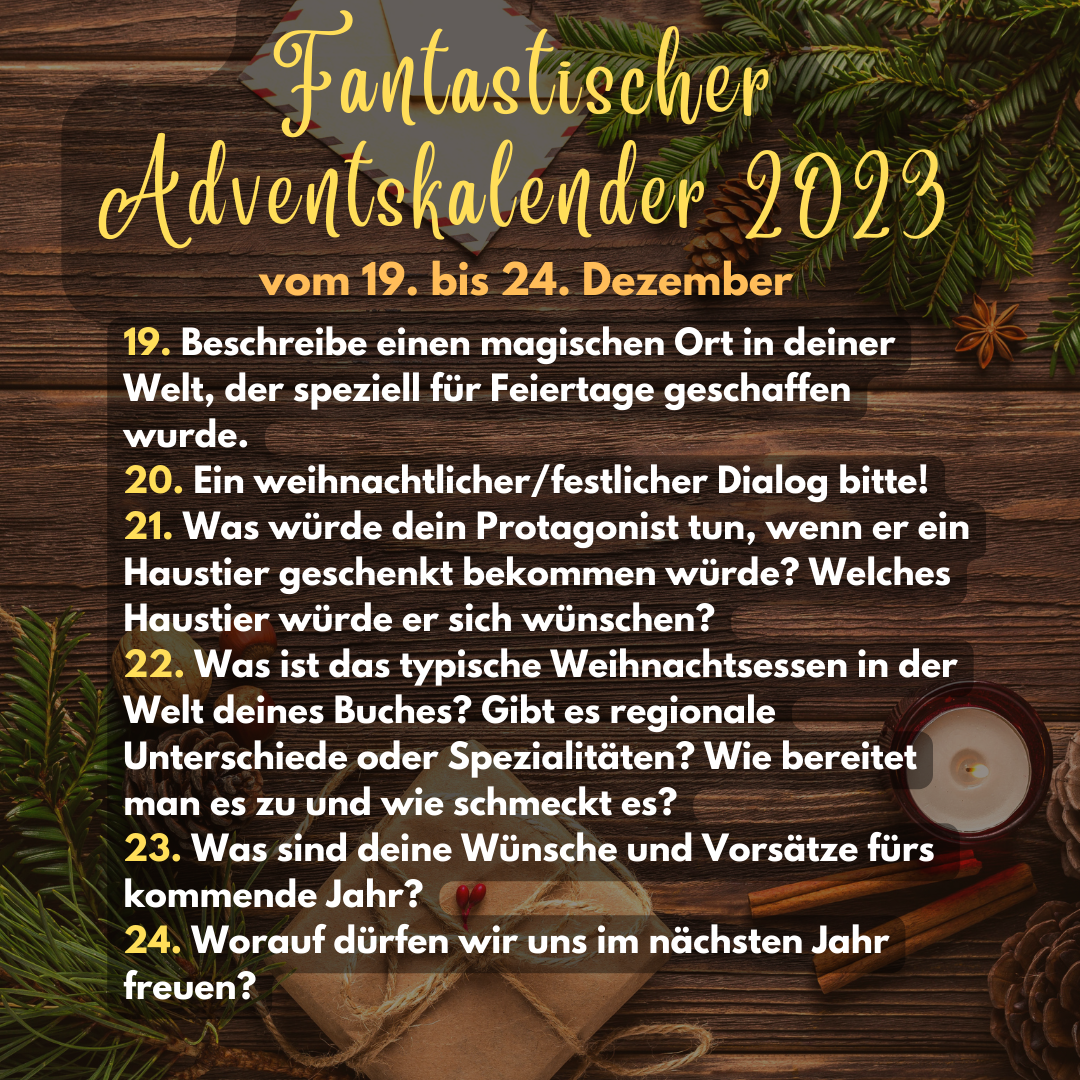 Fantastischer Adventskalender 2023 vom 19. bis 24. Dezember
19. Beschreibe einen magischen Ort in deiner Welt, der speziell für Feiertage geschaffen wurde.
20. Ein weihnachtlicher/festlicher Dialog bitte!
21. Was würde dein Protagonist tun, wenn er ein Haustier geschenkt bekommen würde? Welches Haustier würde er sich wünschen?
22. Was ist das typische Weihnachtsessen in der Welt deines Buches? Gibt es regionale Unterschiede oder Spezialitäten? Wie bereitet man es zu und wie schmeckt es?
23. Was sind deine Wünsche und Vorsätze fürs kommende Jahr?
24. Worauf dürfen wir und im nächsten Jahr freuen?